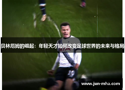 贝林厄姆的崛起：年轻天才如何改变足球世界的未来与格局