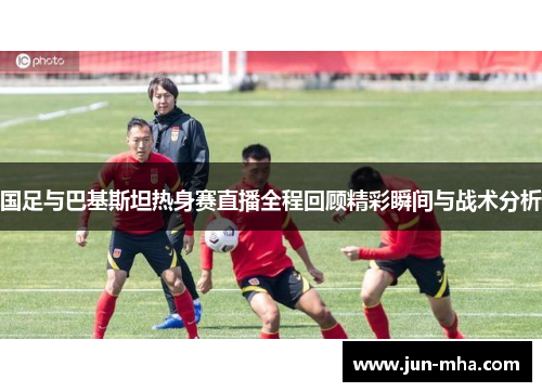 国足与巴基斯坦热身赛直播全程回顾精彩瞬间与战术分析